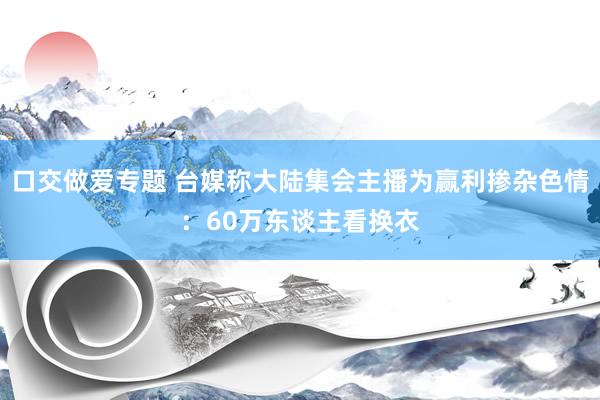 口交做爱专题 台媒称大陆集会主播为赢利掺杂色情：60万东谈主看换衣