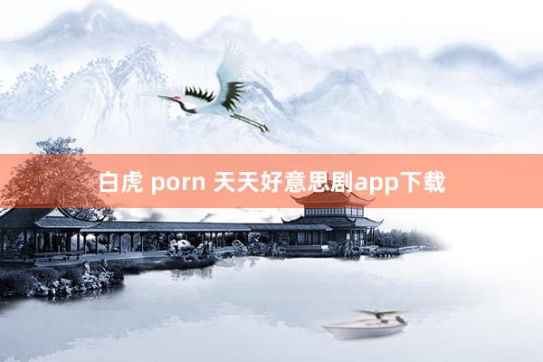 白虎 porn 天天好意思剧app下载