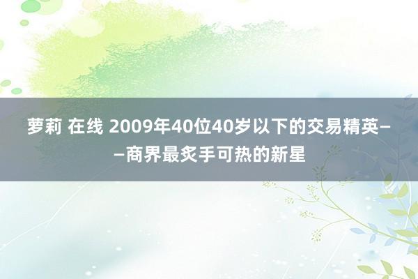 萝莉 在线 2009年40位40岁以下的交易精英——商界最炙手可热的新星