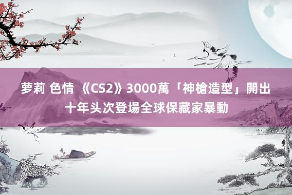 萝莉 色情 《CS2》3000萬「神槍造型」開出　十年头次登場全球保藏家暴動