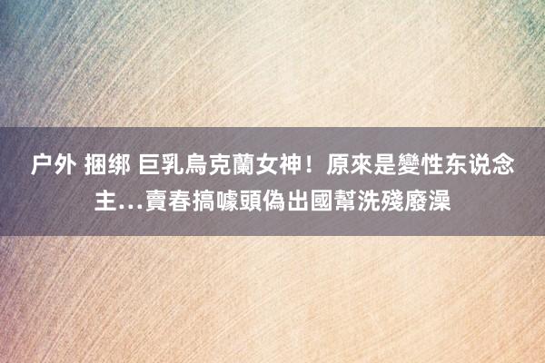 户外 捆绑 巨乳烏克蘭女神！原來是變性东说念主…賣春搞噱頭偽出國幫洗殘廢澡