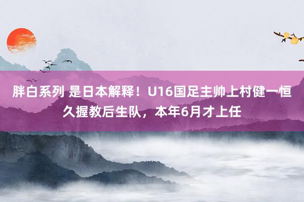 胖白系列 是日本解释！U16国足主帅上村健一恒久握教后生队，本年6月才上任