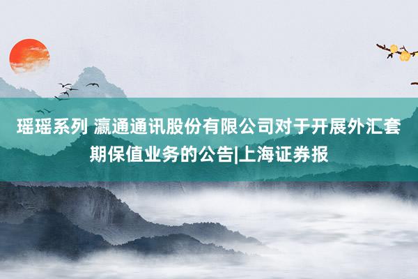 瑶瑶系列 瀛通通讯股份有限公司对于开展外汇套期保值业务的公告|上海证券报