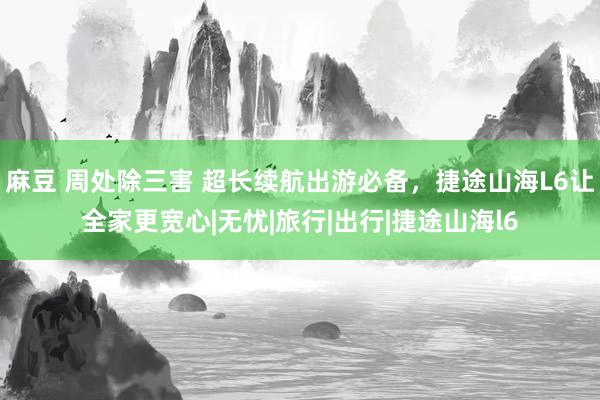 麻豆 周处除三害 超长续航出游必备，捷途山海L6让全家更宽心|无忧|旅行|出行|捷途山海l6