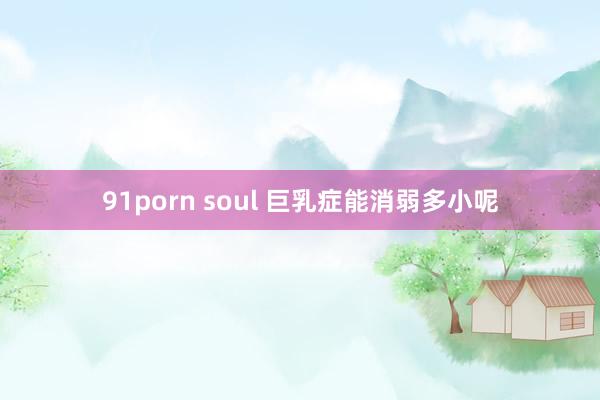 91porn soul 巨乳症能消弱多小呢