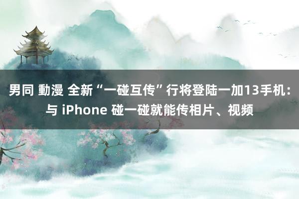 男同 動漫 全新“一碰互传”行将登陆一加13手机：与 iPhone 碰一碰就能传相片、视频