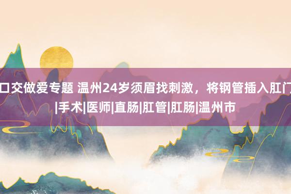 口交做爱专题 温州24岁须眉找刺激，将钢管插入肛门|手术|医师|直肠|肛管|肛肠|温州市