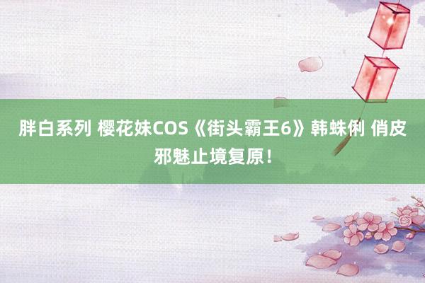 胖白系列 樱花妹COS《街头霸王6》韩蛛俐 俏皮邪魅止境复原！