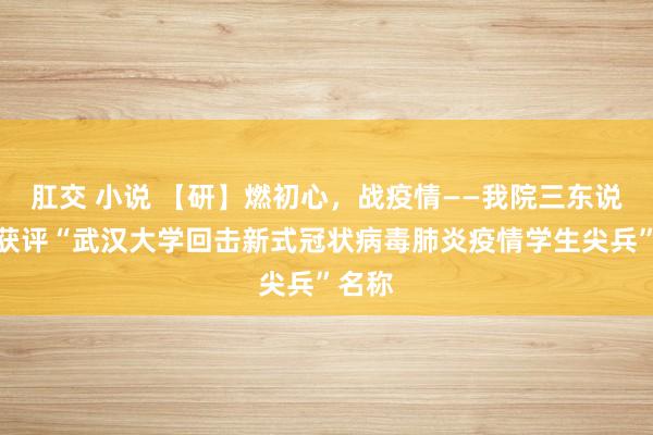 肛交 小说 【研】燃初心，战疫情——我院三东说念主获评“武汉大学回击新式冠状病毒肺炎疫情学生尖兵”名称