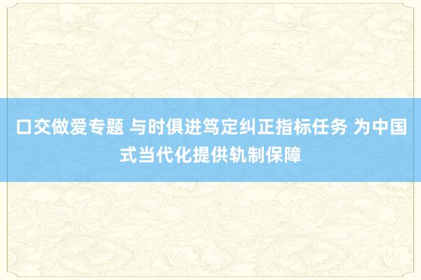 口交做爱专题 与时俱进笃定纠正指标任务 为中国式当代化提供轨制保障