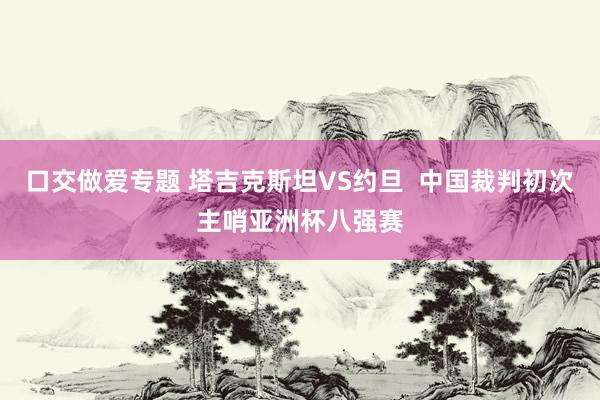 口交做爱专题 塔吉克斯坦VS约旦  中国裁判初次主哨亚洲杯八强赛