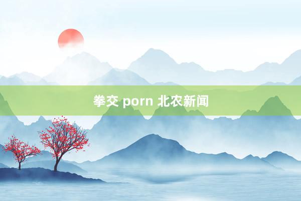 拳交 porn 北农新闻