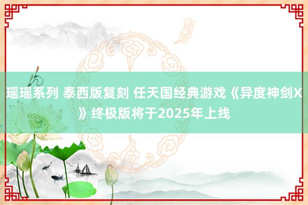 瑶瑶系列 泰西版复刻 任天国经典游戏《异度神剑X》终极版将于2025年上线