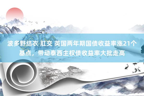 波多野结衣 肛交 英国两年期国债收益率涨21个基点，带动泰西主权债收益率大批走高