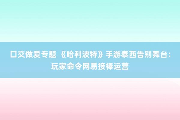 口交做爱专题 《哈利波特》手游泰西告别舞台：玩家命令网易接棒运营