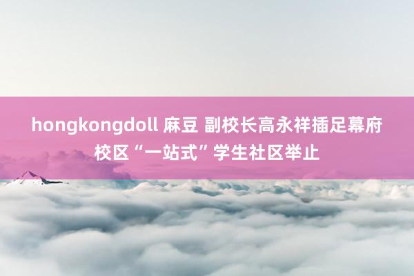 hongkongdoll 麻豆 副校长高永祥插足幕府校区“一站式”学生社区举止