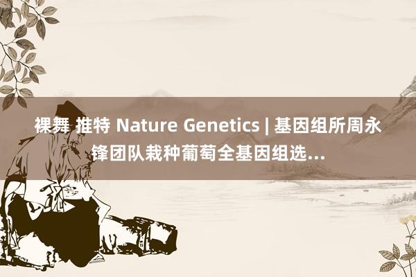 裸舞 推特 Nature Genetics | 基因组所周永锋团队栽种葡萄全基因组选...