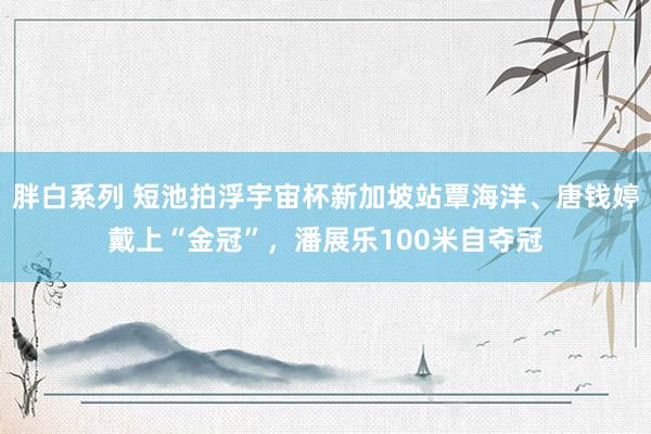 胖白系列 短池拍浮宇宙杯新加坡站覃海洋、唐钱婷戴上“金冠”，潘展乐100米自夺冠