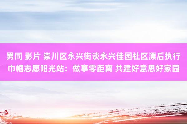 男同 影片 崇川区永兴街谈永兴佳园社区漂后执行巾帼志愿阳光站：做事零距离 共建好意思好家园