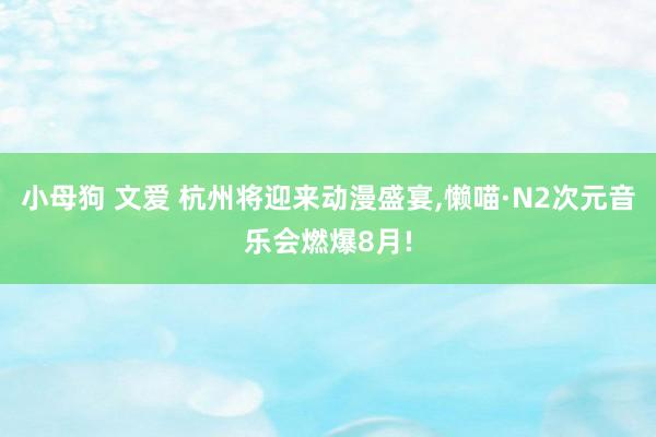 小母狗 文爱 杭州将迎来动漫盛宴，懒喵·N2次元音乐会燃爆8月!