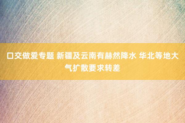 口交做爱专题 新疆及云南有赫然降水 华北等地大气扩散要求转差