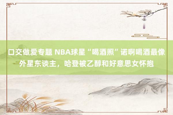 口交做爱专题 NBA球星“喝酒照”诺啊喝酒最像外星东谈主，哈登被乙醇和好意思女怀抱