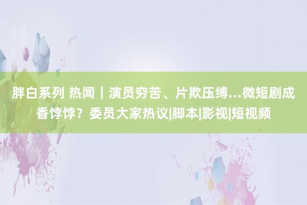 胖白系列 热闻｜演员穷苦、片欺压缚...微短剧成香饽饽？委员大家热议|脚本|影视|短视频