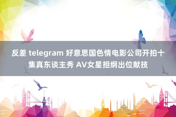 反差 telegram 好意思国色情电影公司开拍十集真东谈主秀 AV女星担纲出位献技