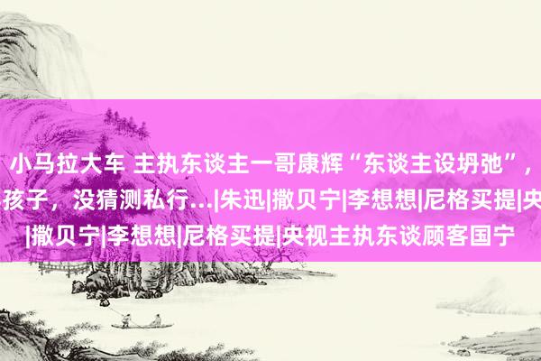 小马拉大车 主执东谈主一哥康辉“东谈主设坍弛”，和太太丁克23年莫得孩子，没猜测私行...|朱迅|撒贝宁|李想想|尼格买提|央视主执东谈顾客国宁