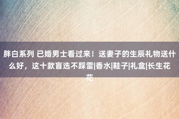 胖白系列 已婚男士看过来！送妻子的生辰礼物送什么好，这十款盲选不踩雷|香水|鞋子|礼盒|长生花