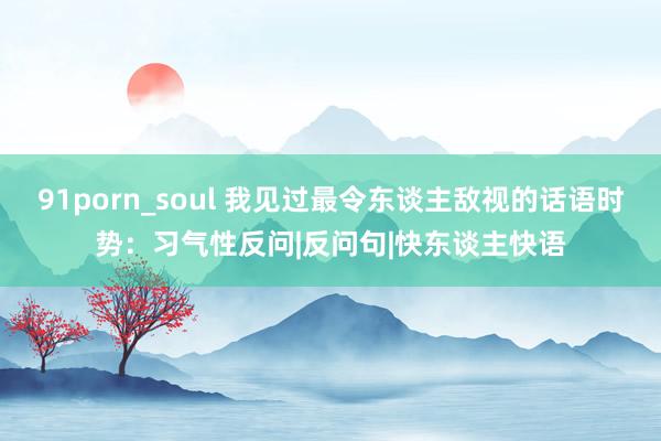 91porn_soul 我见过最令东谈主敌视的话语时势：习气性反问|反问句|快东谈主快语