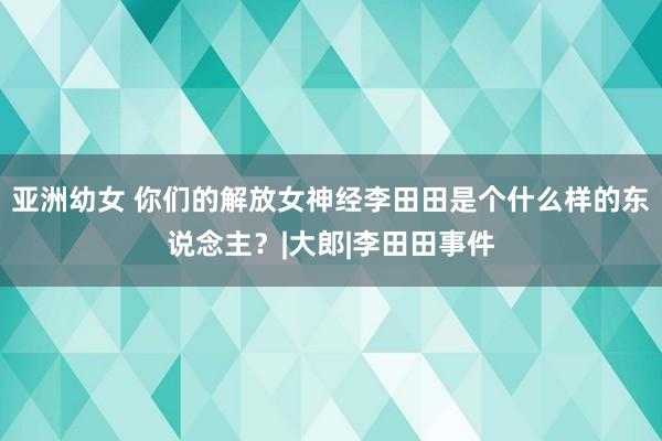 亚洲幼女 你们的解放女神经李田田是个什么样的东说念主？|大郎|李田田事件