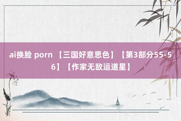 ai换脸 porn 【三国好意思色】【第3部分55-56】【作家无敌运道星】