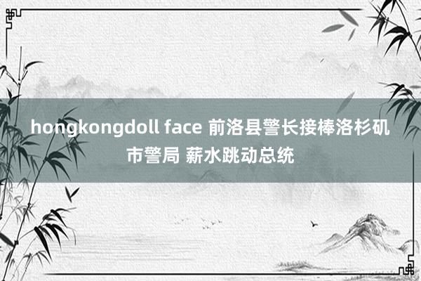 hongkongdoll face 前洛县警长接棒洛杉矶市警局 薪水跳动总统