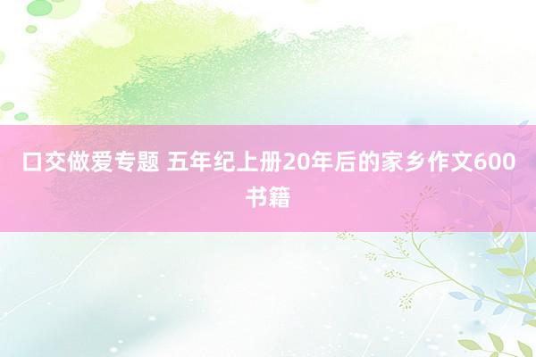 口交做爱专题 五年纪上册20年后的家乡作文600书籍