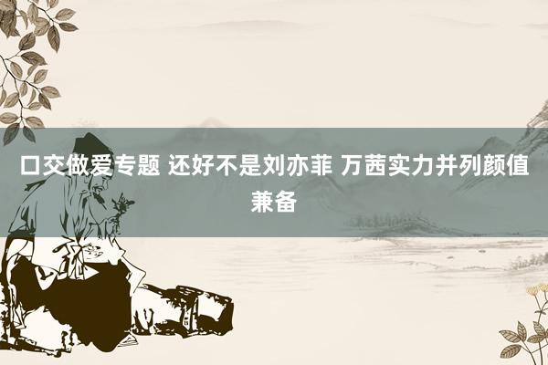 口交做爱专题 还好不是刘亦菲 万茜实力并列颜值兼备