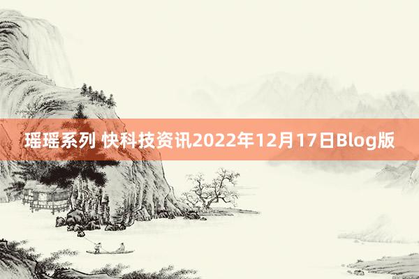 瑶瑶系列 快科技资讯2022年12月17日Blog版