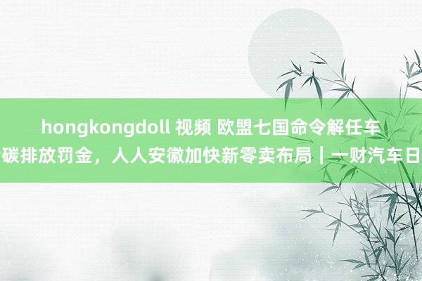 hongkongdoll 视频 欧盟七国命令解任车企碳排放罚金，人人安徽加快新零卖布局｜一财汽车日评