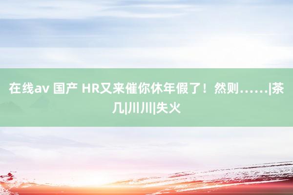 在线av 国产 HR又来催你休年假了！然则……|茶几|川川|失火