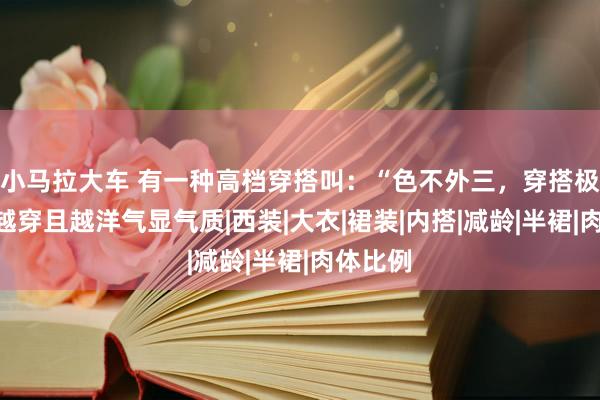 小马拉大车 有一种高档穿搭叫：“色不外三，穿搭极简”，越穿且越洋气显气质|西装|大衣|裙装|内搭|减龄|半裙|肉体比例