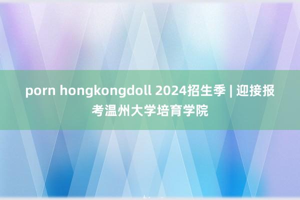 porn hongkongdoll 2024招生季 | 迎接报考温州大学培育学院