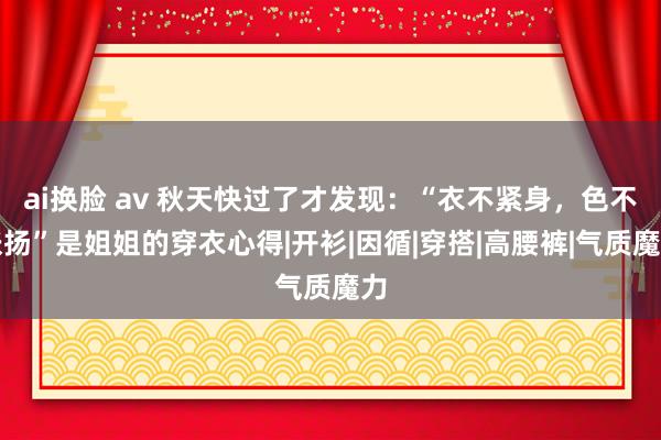 ai换脸 av 秋天快过了才发现：“衣不紧身，色不张扬”是姐姐的穿衣心得|开衫|因循|穿搭|高腰裤|气质魔力