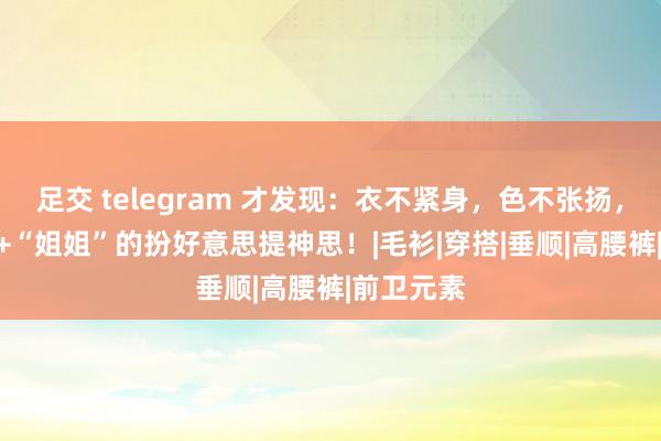 足交 telegram 才发现：衣不紧身，色不张扬，是4、50+“姐姐”的扮好意思提神思！|毛衫|穿搭|垂顺|高腰裤|前卫元素