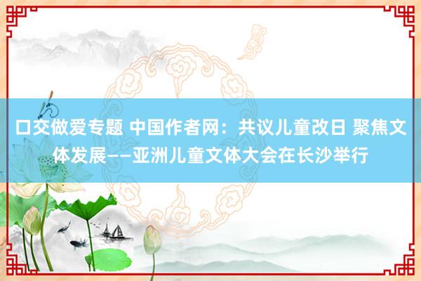 口交做爱专题 中国作者网：共议儿童改日 聚焦文体发展——亚洲儿童文体大会在长沙举行