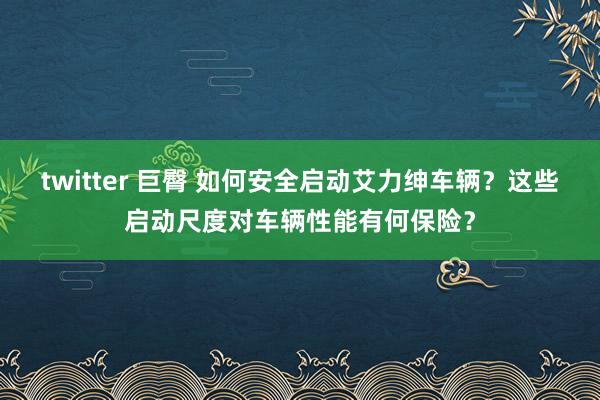 twitter 巨臀 如何安全启动艾力绅车辆？这些启动尺度对车辆性能有何保险？