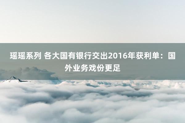 瑶瑶系列 各大国有银行交出2016年获利单：国外业务戏份更足