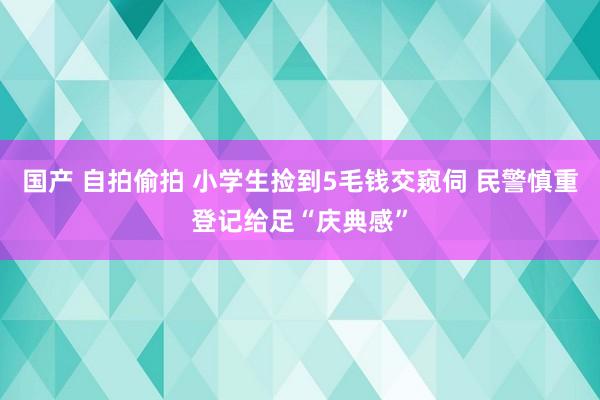 国产 自拍偷拍 小学生捡到5毛钱交窥伺 民警慎重登记给足“庆典感”