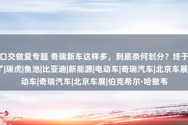 口交做爱专题 奇瑞新车这样多，到底奈何划分？终于有东说念主说清了|瑞虎|鱼池|比亚迪|新能源|电动车|奇瑞汽车|北京车展|伯克希尔·哈撒韦