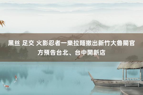 黑丝 足交 火影忍者一樂拉麵撤出新竹大魯閣　官方預告台北、台中開新店